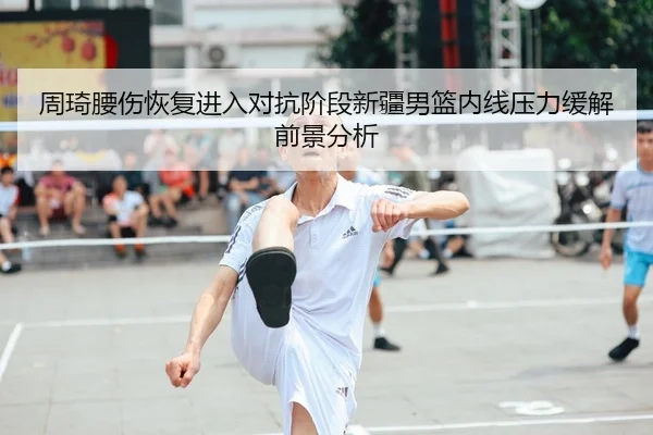 周琦腰伤恢复进入对抗阶段新疆男篮内线压力缓解前景分析