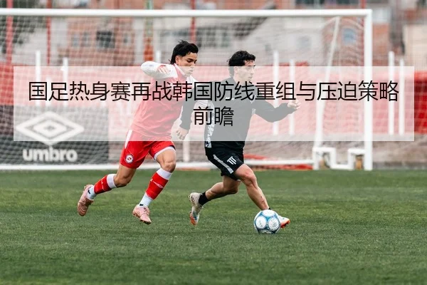 国足热身赛再战韩国防线重组与压迫策略前瞻